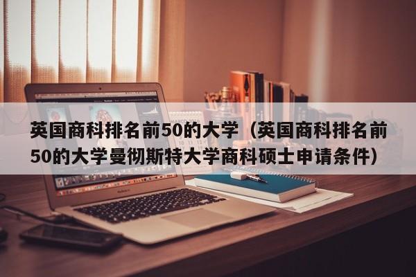 英国商科排名前50的大学（英国商科排名前50的大学曼彻斯特大学商科硕士申请条件）