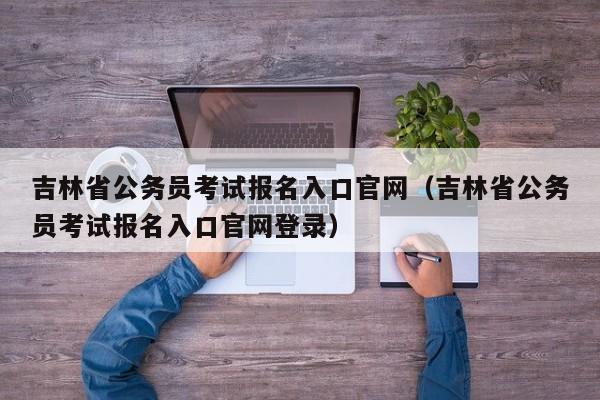 吉林省公务员考试报名入口官网（吉林省公务员考试报名入口官网登录）