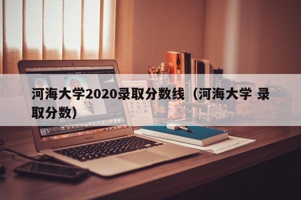 河海大学2020录取分数线（河海大学 录取分数）