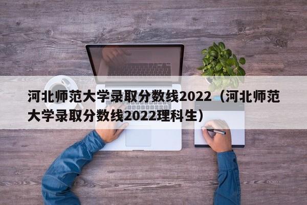 河北师范大学录取分数线2022（河北师范大学录取分数线2022理科生）