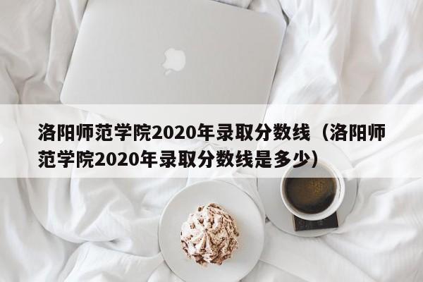 洛阳师范学院2020年录取分数线（洛阳师范学院2020年录取分数线是多少）