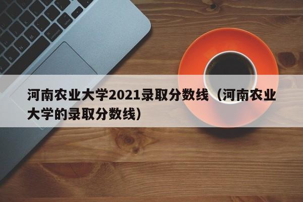 河南农业大学2021录取分数线（河南农业大学的录取分数线）