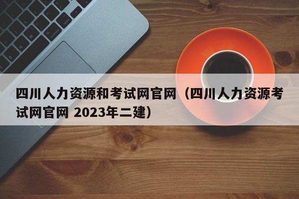 四川人力资源和考试网官网（四川人力资源考试网官网 2023年二建）