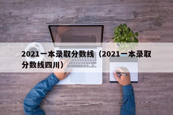 2021一本录取分数线（2021一本录取分数线四川）