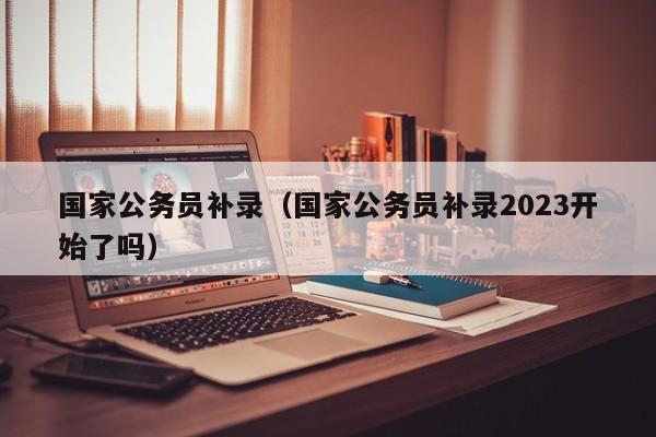 国家公务员补录（国家公务员补录2023开始了吗）