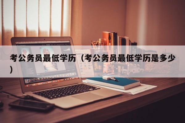 考公务员最低学历（考公务员最低学历是多少）