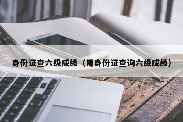 身份证查六级成绩（用身份证查询六级成绩）