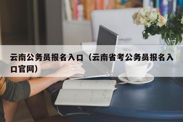 云南公务员报名入口（云南省考公务员报名入口官网）