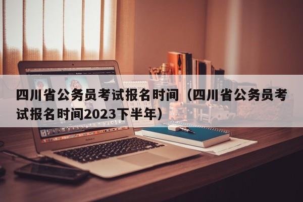 四川省公务员考试报名时间（四川省公务员考试报名时间2023下半年）