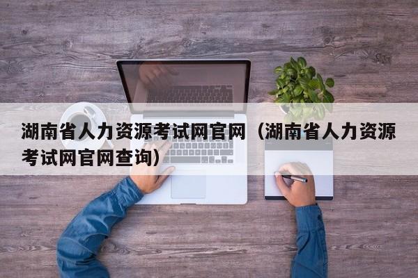 湖南省人力资源考试网官网（湖南省人力资源考试网官网查询）