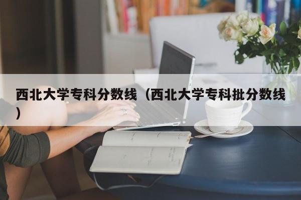 西北大学专科分数线（西北大学专科批分数线）