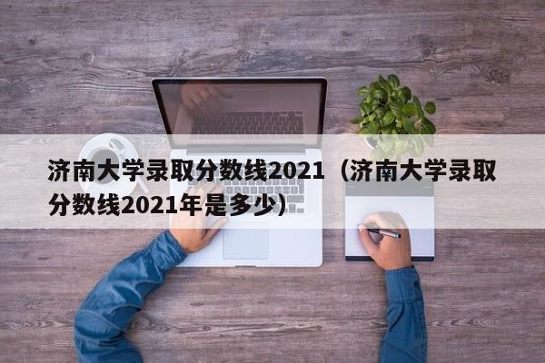 济南大学录取分数线2021（济南大学录取分数线2021年是多少）