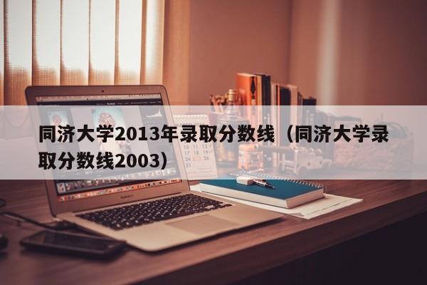 同济大学2013年录取分数线（同济大学录取分数线2003）