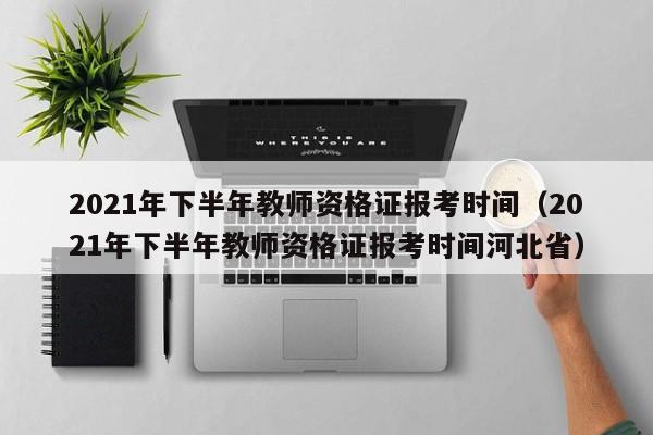 2021年下半年教师资格证报考时间（2021年下半年教师资格证报考时间河北省）