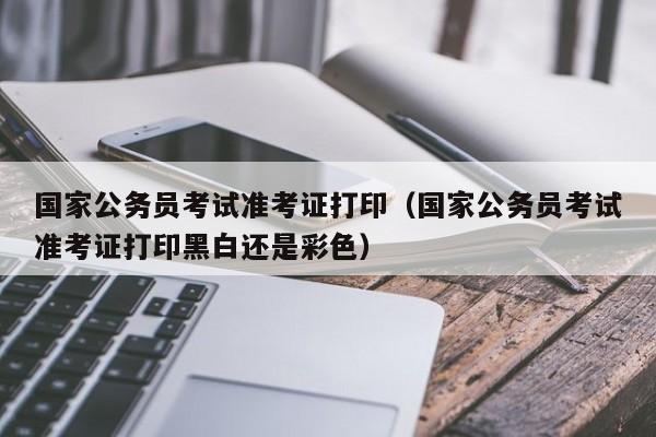 国家公务员考试准考证打印（国家公务员考试准考证打印黑白还是彩色）