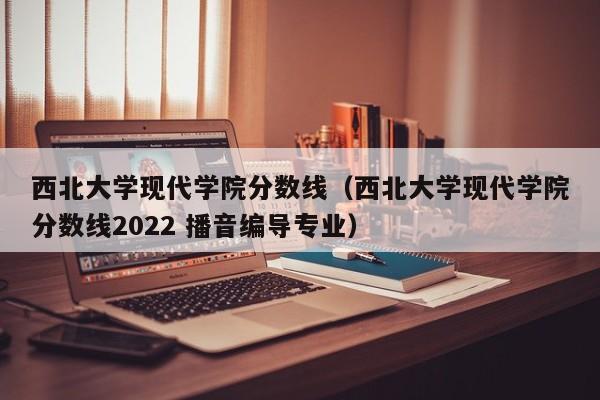 西北大学现代学院分数线（西北大学现代学院分数线2022 播音编导专业）