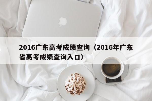 2016广东高考成绩查询（2016年广东省高考成绩查询入口）