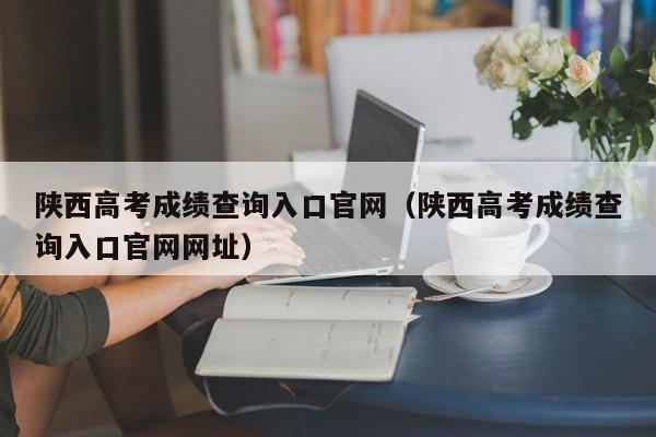 陕西高考成绩查询入口官网（陕西高考成绩查询入口官网网址）