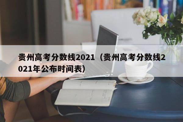 贵州高考分数线2021（贵州高考分数线2021年公布时间表）