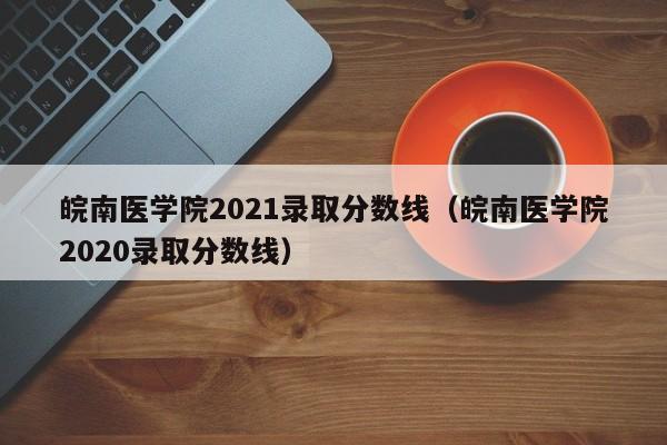 皖南医学院2021录取分数线（皖南医学院2020录取分数线）