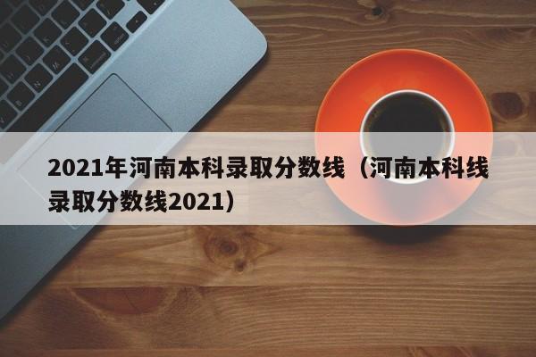 2021年河南本科录取分数线（河南本科线录取分数线2021）