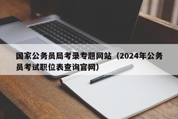 国家公务员局考录专题网站（2024年公务员考试职位表查询官网）