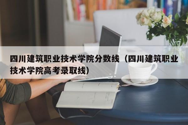 四川建筑职业技术学院分数线（四川建筑职业技术学院高考录取线）