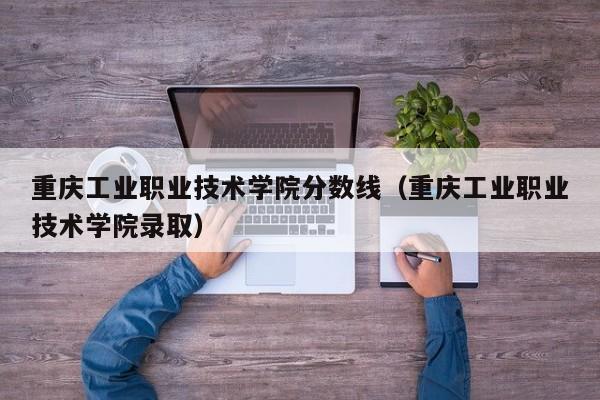 重庆工业职业技术学院分数线（重庆工业职业技术学院录取）