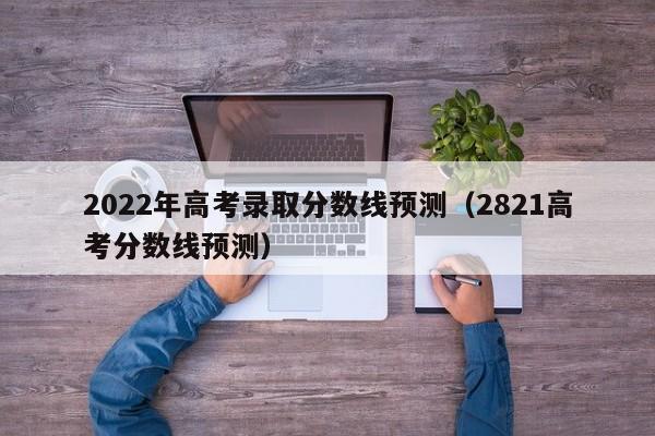 2022年高考录取分数线预测（2821高考分数线预测）