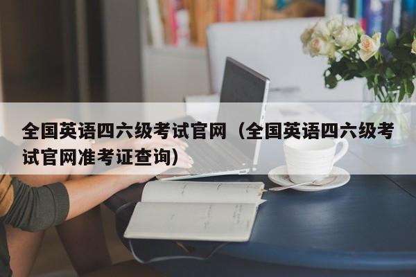 全国英语四六级考试官网（全国英语四六级考试官网准考证查询）