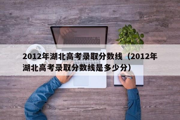 2012年湖北高考录取分数线（2012年湖北高考录取分数线是多少分）