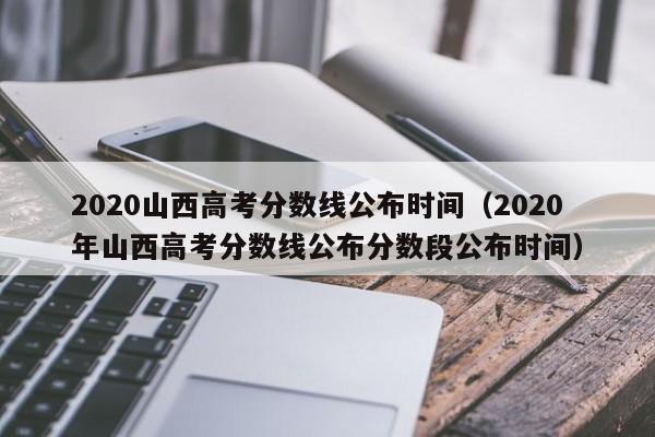 2020山西高考分数线公布时间（2020年山西高考分数线公布分数段公布时间）