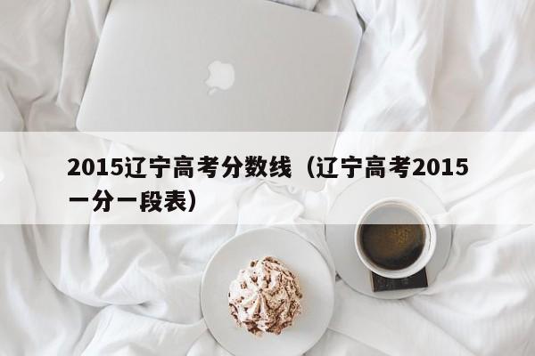 2015辽宁高考分数线（辽宁高考2015一分一段表）