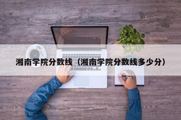 湘南学院分数线（湘南学院分数线多少分）