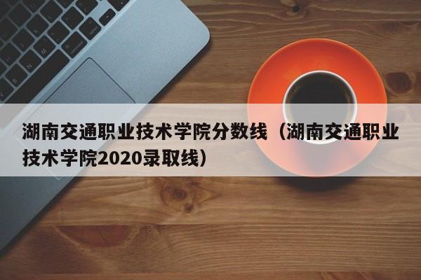 湖南交通职业技术学院分数线（湖南交通职业技术学院2020录取线）