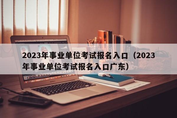 2023年事业单位考试报名入口（2023年事业单位考试报名入口广东）