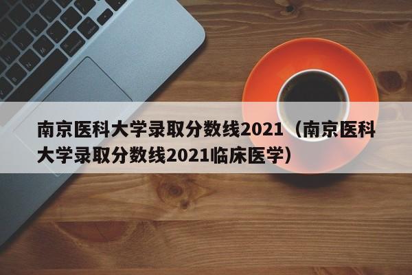 南京医科大学录取分数线2021（南京医科大学录取分数线2021临床医学）