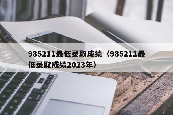 985211最低录取成绩（985211最低录取成绩2023年）