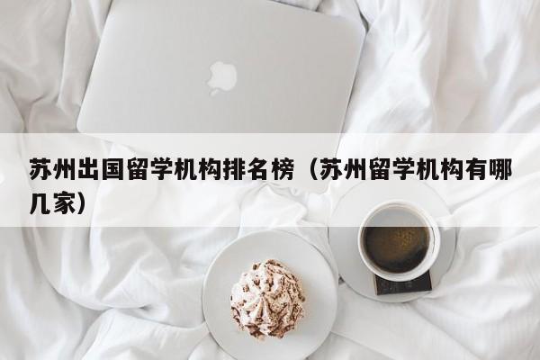 苏州出国留学机构排名榜（苏州留学机构有哪几家）