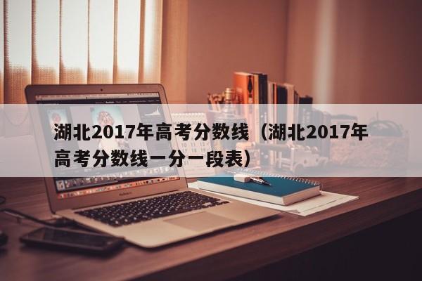 湖北2017年高考分数线（湖北2017年高考分数线一分一段表）