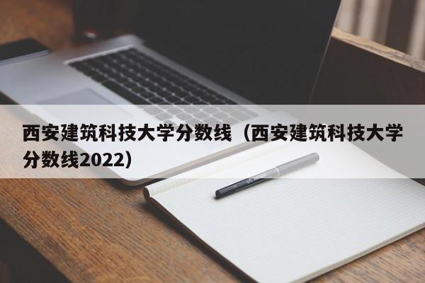 西安建筑科技大学分数线（西安建筑科技大学分数线2022）