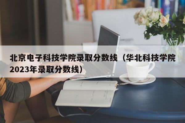 北京电子科技学院录取分数线（华北科技学院2023年录取分数线）