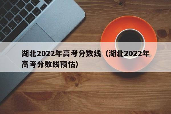 湖北2022年高考分数线（湖北2022年高考分数线预估）