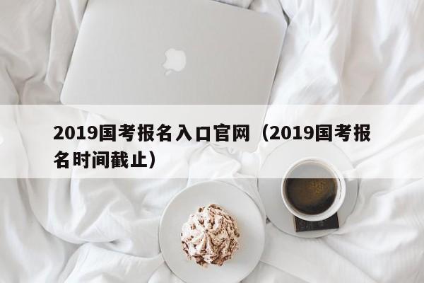 2019国考报名入口官网（2019国考报名时间截止）