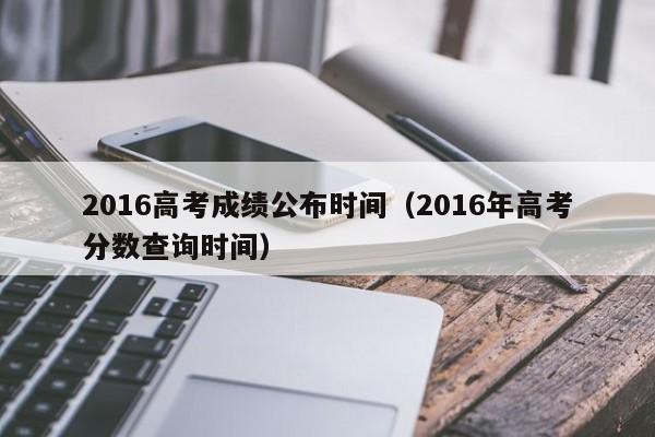 2016高考成绩公布时间（2016年高考分数查询时间）