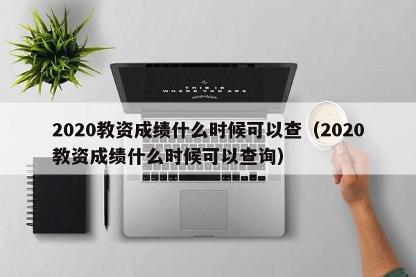 2020教资成绩什么时候可以查（2020教资成绩什么时候可以查询）