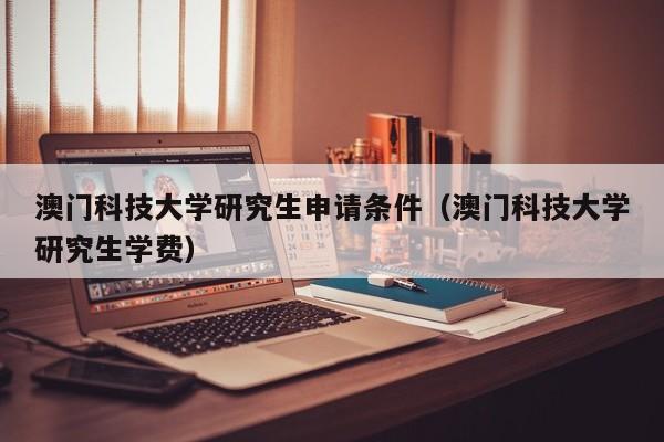 澳门科技大学研究生申请条件（澳门科技大学研究生学费）