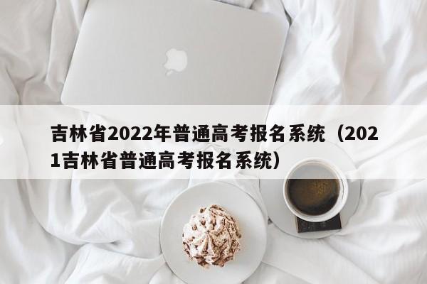 吉林省2022年普通高考报名系统（2021吉林省普通高考报名系统）