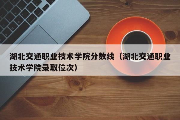 湖北交通职业技术学院分数线（湖北交通职业技术学院录取位次）