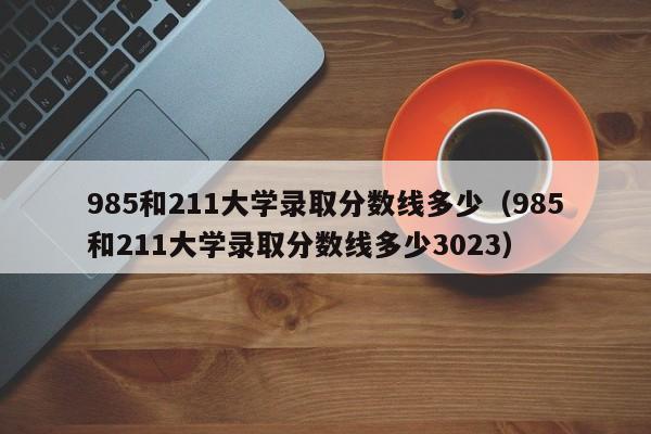 985和211大学录取分数线多少（985和211大学录取分数线多少3023）